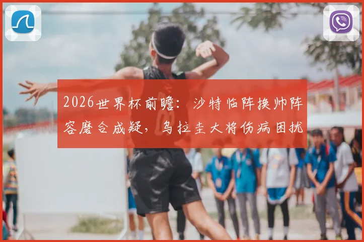 2026世界杯前瞻：沙特临阵换帅阵容磨合成疑，乌拉圭大将伤病困扰首发存变数