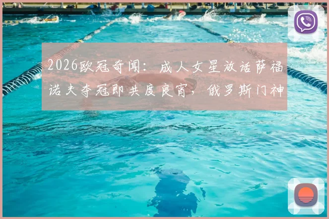 2026欧冠奇闻：成人女星放话萨福诺夫夺冠即共度良宵，俄罗斯门神实力与场外风波全解析
