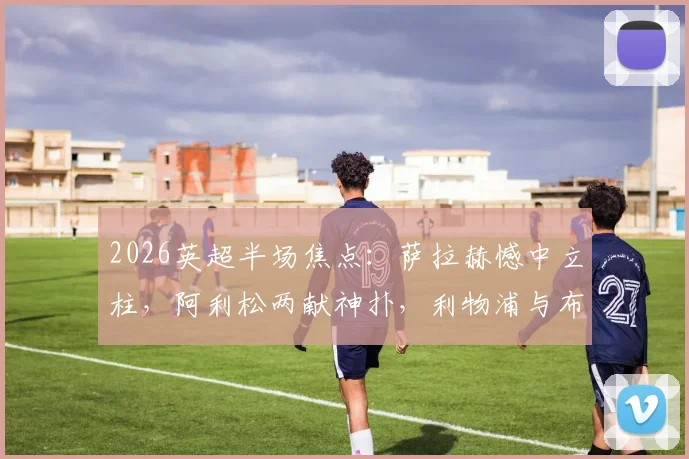 2026英超半场焦点：萨拉赫憾中立柱，阿利松两献神扑，利物浦与布伦特福德互交白卷半场战报详解