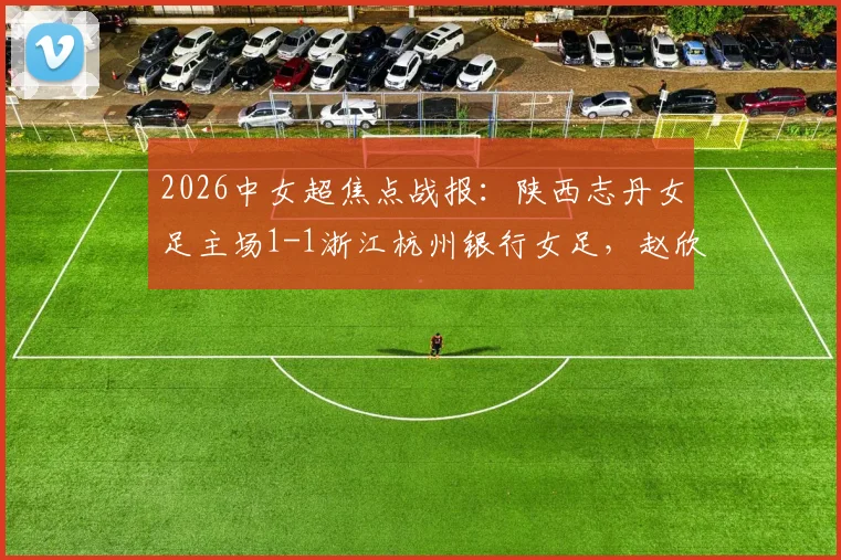2026中女超焦点战报:陕西志丹女足主场1-1浙江杭州银行女足,赵欣悦、陈俊吉各入一球