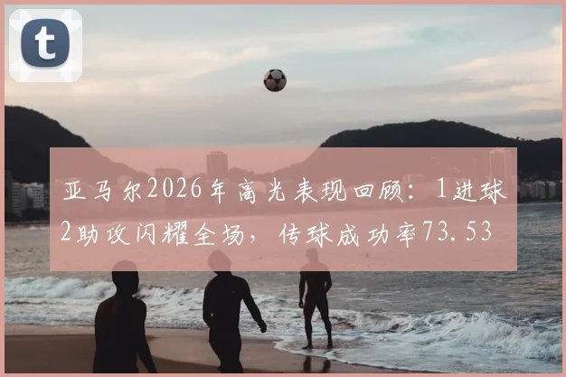 亚马尔2026年高光表现回顾：1进球2助攻闪耀全场，传球成功率73.53%获评9.2分