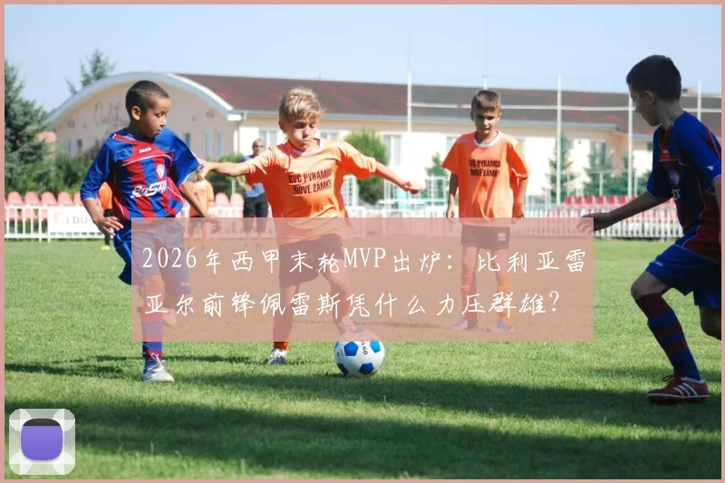 2026年西甲末轮MVP出炉：比利亚雷亚尔前锋佩雷斯凭什么力压群雄？对阵马竞2射1传背后深度解读