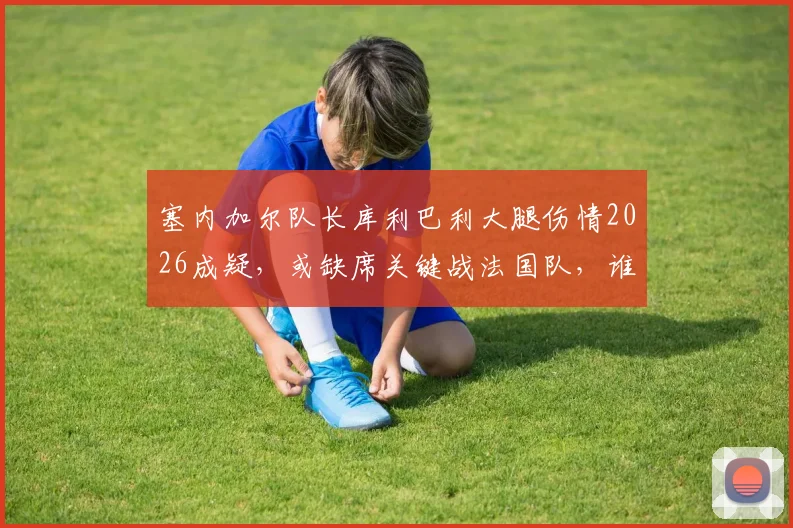 塞内加尔队长库利巴利大腿伤情2026成疑，或缺席关键战法国队，谁将顶替他成为后防核心？
