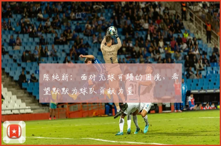 陈纯新：面对无球可踢的困境，希望默默为球队贡献力量