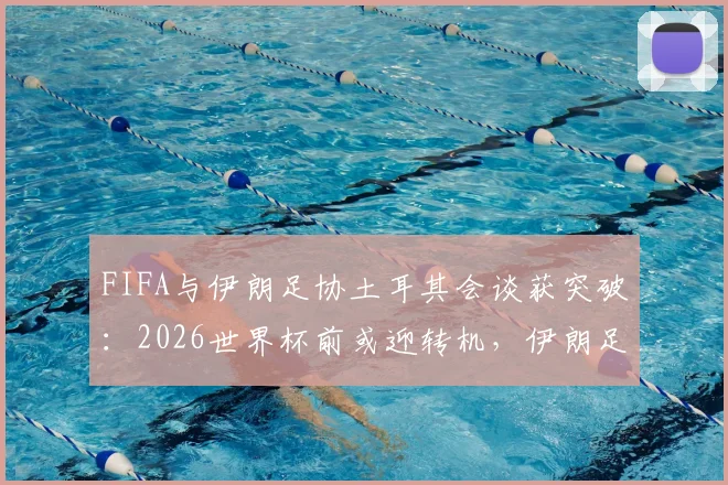 FIFA与伊朗足协土耳其会谈获突破：2026世界杯前或迎转机，伊朗足球解禁分析