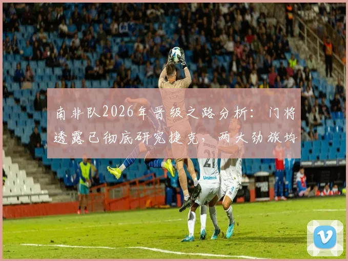 南非队2026年晋级之路分析：门将透露已彻底研究捷克，两大劲旅均无退路可言