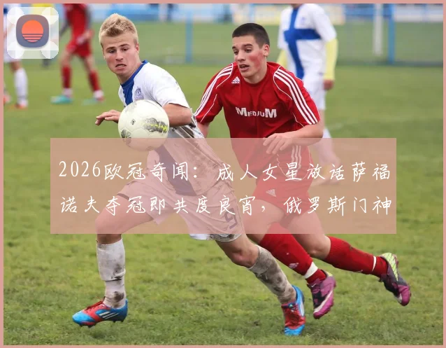 2026欧冠奇闻:成人女星放话萨福诺夫夺冠即共度良宵,俄罗斯门神实力与场外风波全解析