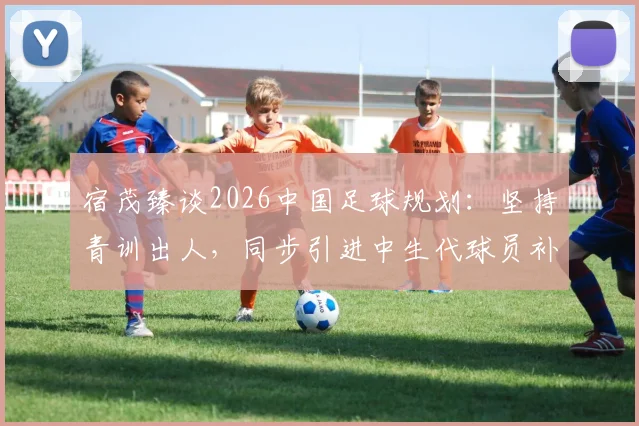 宿茂臻谈2026中国足球规划：坚持青训出人，同步引进中生代球员补强实力路径