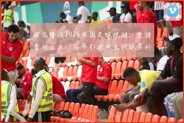 宿茂臻谈2026中国足球规划：坚持青训出人，同步引进中生代球员补强实力路径