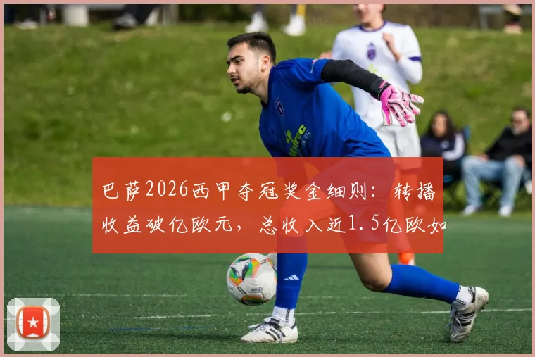 巴萨2026西甲夺冠奖金细则：转播收益破亿欧元，总收入近1.5亿欧如何构成？