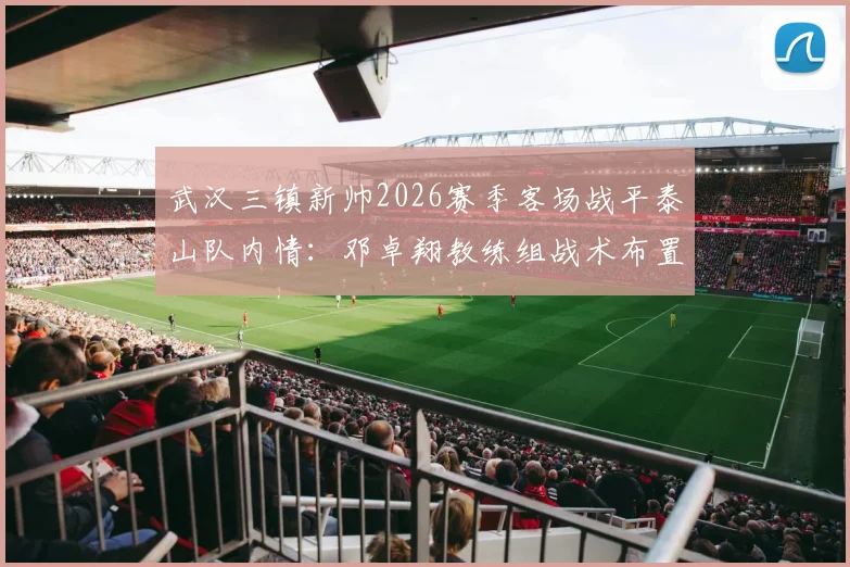 武汉三镇新帅2026赛季客场战平泰山队内情：邓卓翔教练组战术布置获盛赞，详解中超新势力拿分策略