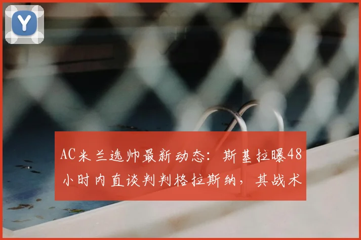 AC米兰选帅最新动态：斯基拉曝48小时内直谈判判格拉斯纳，其战术风格与皮奥利对比分析，附2026赛季阵容重建展望