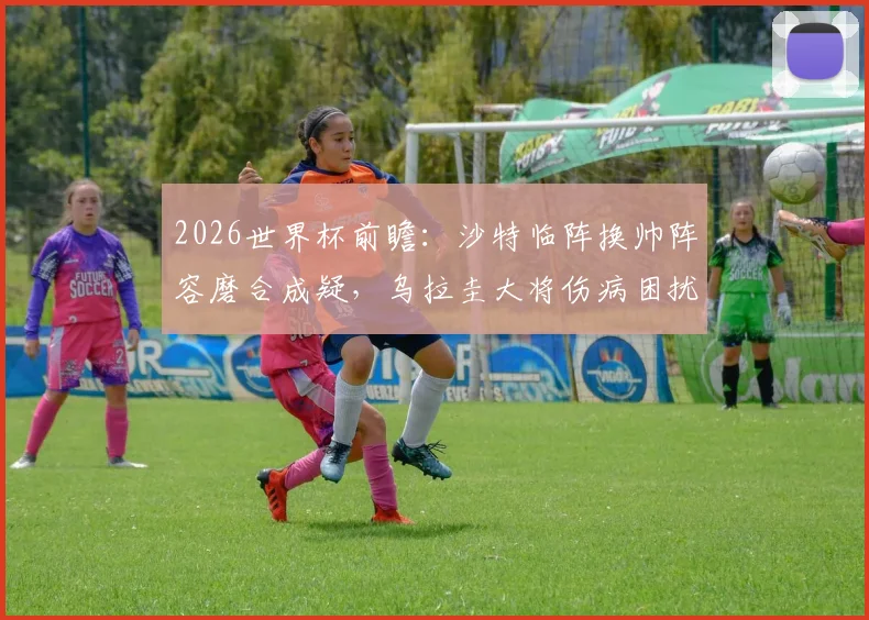 2026世界杯前瞻:沙特临阵换帅阵容磨合成疑,乌拉圭大将伤病困扰首发存变数