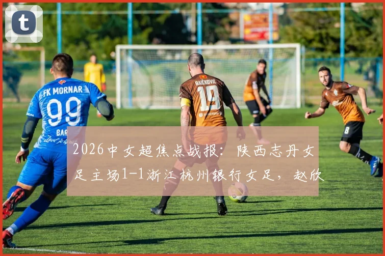 2026中女超焦点战报：陕西志丹女足主场1-1浙江杭州银行女足，赵欣悦、陈俊吉各入一球