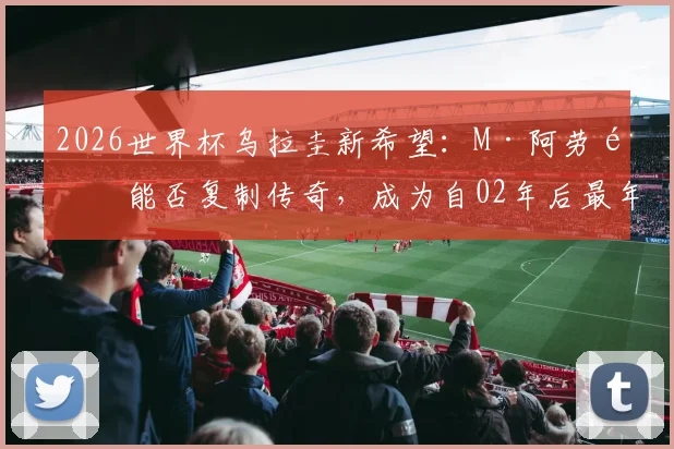 2026世界杯乌拉圭新希望：M·阿劳霍能否复制传奇，成为自02年后最年轻的世界杯首秀进球者？
