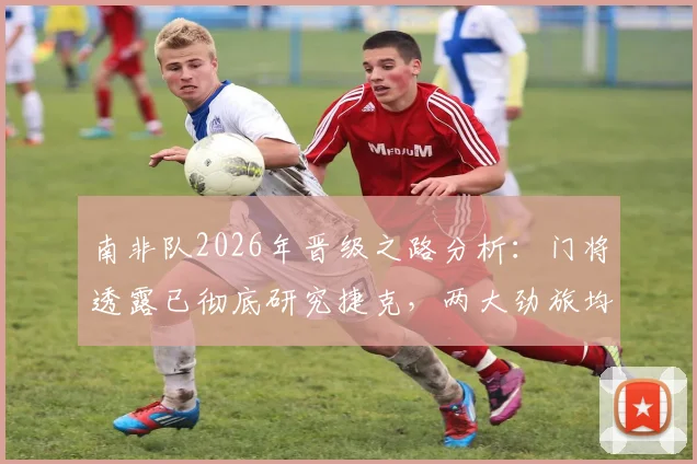 南非队2026年晋级之路分析：门将透露已彻底研究捷克，两大劲旅均无退路可言