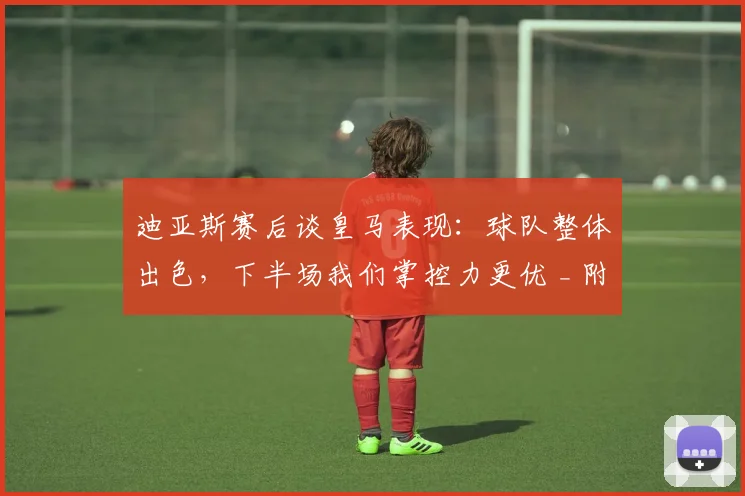 迪亚斯赛后谈皇马表现：球队整体出色，下半场我们掌控力更优 _ 附完整采访及战术解读