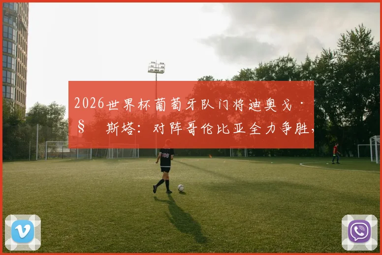 2026世界杯葡萄牙队门将迪奥戈·科斯塔：对阵哥伦比亚全力争胜，更衣室氛围是关键，附两队交锋记录分析
