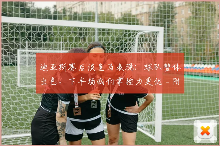迪亚斯赛后谈皇马表现:球队整体出色,下半场我们掌控力更优 _ 附完整采访及战术解读